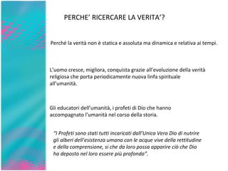 PERCHE’ RICERCARE LA VERITA’? Perché la verità non è statica e assoluta ma dinamica e relativa ai tempi. L’uomo cresce, migliora, conquista grazie all’evoluzione della verità religiosa che porta periodicamente nuova linfa spirituale all’umanità.  Gli educatori dell’umanità, i profeti di Dio che hanno accompagnato l’umanità nel corso della storia. “ I Profeti sono stati tutti incaricati dall’Unico Vero Dio di nutrire gli alberi dell’esistenza umana con le acque vive della rettitudine e della comprensione, si che da loro possa apparire ciò che Dio ha deposto nel loro essere più profondo”. 