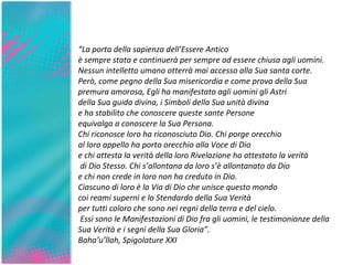 “ La porta della sapienza dell’Essere Antico  è sempre stata e continuerà per sempre ad essere chiusa agli uomini.  Nessun intelletto umano otterrà mai accesso alla Sua santa corte.  Però, come pegno della Sua misericordia e come prova della Sua premura amorosa, Egli ha manifestato agli uomini gli Astri  della Sua guida divina, i Simboli della Sua unità divina  e ha stabilito che conoscere queste sante Persone  equivalga a conoscere la Sua Persona.  Chi riconosce loro ha riconosciuto Dio. Chi porge orecchio al loro appello ha porto orecchio alla Voce di Dio  e chi attesta la verità della loro Rivelazione ha attestato la verità di Dio Stesso. Chi s’allontana da loro s’è allontanato da Dio  e chi non crede in loro non ha creduto in Dio.  Ciascuno di loro è la Via di Dio che unisce questo mondo  coi reami superni e lo Stendardo della Sua Verità  per tutti coloro che sono nei regni della terra e del cielo. Essi sono le Manifestazioni di Dio fra gli uomini, le testimonianze della Sua Verità e i segni della Sua Gloria”. Baha’u’llah, Spigolature XXI 