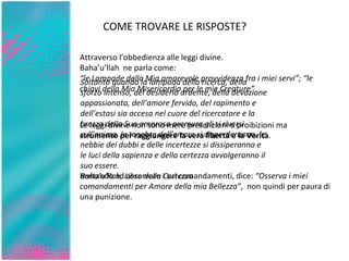 COME TROVARE LE RISPOSTE? Invitando ad osservare i sui comandamenti, dice:  “Osserva i miei comandamenti per Amore della mia Bellezza” ,  non quindi per paura di una punizione. Attraverso l’obbedienza alle leggi divine.  Baha’u’llah  ne parla come: “ le Lampade della Mia amorevole provvidenza fra i miei servi”; “le chiavi della Mia Misericordia per le mie Creature” Le leggi divine non sono mere prescrizioni o proibizioni ma  strumento per raggiungere la vera libertà e la Verità .    Soltanto quando la lampada della ricerca, dello sforzo intenso, del desiderio ardente, della devozione appassionata, dell’amore fervido, del rapimento e dell’estasi sia accesa nel cuore del ricercatore e la brezza della Sua amorosa premura gli si riversi sull’anima, le tenebre dell’errore si disperderanno, le nebbie dei dubbi e delle incertezze si dissiperanno e le luci della sapienza e della certezza avvolgeranno il suo essere.  Baha’u’llah, Libro della Certezza  