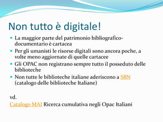 Non tutto è digitale!
 La maggior parte del patrimonio bibliografico-
  documentario è cartacea
 Per gli umanisti le risorse digitali sono ancora poche, a
  volte meno aggiornate di quelle cartacee
 Gli OPAC non registrano sempre tutto il posseduto delle
  biblioteche
 Non tutte le biblioteche italiane aderiscono a SBN
  (catalogo delle biblioteche Italiane)

vd.
Catalogo MAI Ricerca cumulativa negli Opac Italiani
 