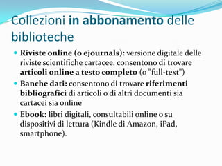 Collezioni in abbonamento delle
biblioteche
 Riviste online (o ejournals): versione digitale delle
  riviste scientifiche cartacee, consentono di trovare
  articoli online a testo completo (o "full-text")
 Banche dati: consentono di trovare riferimenti
  bibliografici di articoli o di altri documenti sia
  cartacei sia online
 Ebook: libri digitali, consultabili online o su
  dispositivi di lettura (Kindle di Amazon, iPad,
  smartphone).
 