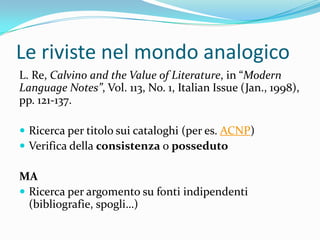 Le riviste nel mondo analogico
L. Re, Calvino and the Value of Literature, in “Modern
Language Notes”, Vol. 113, No. 1, Italian Issue (Jan., 1998),
pp. 121-137.

 Ricerca per titolo sui cataloghi (per es. ACNP)
 Verifica della consistenza o posseduto

MA
 Ricerca per argomento su fonti indipendenti
  (bibliografie, spogli…)
 