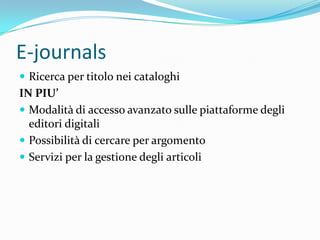 E-journals
 Ricerca per titolo nei cataloghi
IN PIU’
 Modalità di accesso avanzato sulle piattaforme degli
  editori digitali
 Possibilità di cercare per argomento
 Servizi per la gestione degli articoli
 