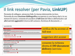 Il link resolver (per Pavia, LinkUP)
Permette di collegare, attraverso link, le risorse elettroniche tra loro.
Partendo da una citazione bibliografica recuperata in una banca dati o in un
motore di ricerca consente di accedere al full-text del libro o dell’articolo o ad
altri servizi aggiuntivi (ricerca del cartaceo, fornitura di documenti…)



                                                 verifica chi ha accesso al
                                                 full-text

                                                 suggerisce altri accessi

                                                 consente la richiesta
                                                 diretta di DD document
                                                 delivery (servizio
                                                 NILDE)
 