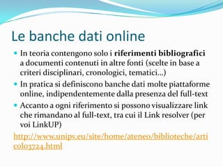 Le banche dati online
 In teoria contengono solo i riferimenti bibliografici
  a documenti contenuti in altre fonti (scelte in base a
  criteri disciplinari, cronologici, tematici…)
 In pratica si definiscono banche dati molte piattaforme
  online, indipendentemente dalla presenza del full-text
 Accanto a ogni riferimento si possono visualizzare link
  che rimandano al full-text, tra cui il Link resolver (per
  voi LinkUP)
http://www.unipv.eu/site/home/ateneo/biblioteche/arti
colo3724.html
 