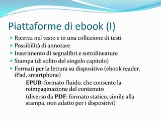 Piattaforme di ebook (I)
   Ricerca nel testo e in una collezione di testi
   Possibilità di annotare
   Inserimento di segnalibri e sottolineature
   Stampa (di solito del singolo capitolo)
   Formati per la lettura su dispositivo (ebook reader,
    iPad, smartphone)
        EPUB: formato fluido, che consente la
        reimpaginazione del contenuto
        (diverso da PDF: formato statico, simile alla
        stampa, non adatto per i dispositivi)
 