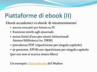 Piattaforme di ebook (II)
Ebook accademici vs ebook ‘di intrattenimento’
   ancora concepiti per lettura su PC
   fruizione simile agli ejournals
   senza limiti d’uso per utenti istituzionali
    Ateneo/biblioteca (vs. DRM)
   prevalenza PDF (ripartizione per singolo capitolo)
   se presente, EPUB con ripartizione per singolo capitolo
  (per ora non si scarica intero libro)

  Un esempio: Darwinbooks del Mulino
 