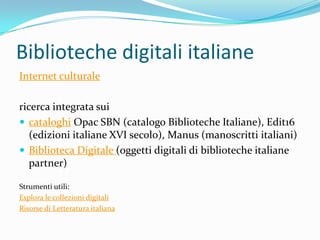 Biblioteche digitali italiane
Internet culturale

ricerca integrata sui
 cataloghi Opac SBN (catalogo Biblioteche Italiane), Edit16
   (edizioni italiane XVI secolo), Manus (manoscritti italiani)
 Biblioteca Digitale (oggetti digitali di biblioteche italiane
   partner)

Strumenti utili:
Esplora le collezioni digitali
Risorse di Letteratura italiana
 