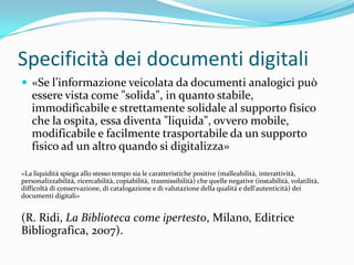 Specificità dei documenti digitali
 «Se l’informazione veicolata da documenti analogici può
   essere vista come "solida", in quanto stabile,
   immodificabile e strettamente solidale al supporto fisico
   che la ospita, essa diventa "liquida", ovvero mobile,
   modificabile e facilmente trasportabile da un supporto
   fisico ad un altro quando si digitalizza»

«La liquidità spiega allo stesso tempo sia le caratteristiche positive (malleabilità, interattività,
personalizzabilità, ricercabilità, copiabilità, trasmissibilità) che quelle negative (instabilità, volatilità,
difficoltà di conservazione, di catalogazione e di valutazione della qualità e dell'autenticità) dei
documenti digitali»


(R. Ridi, La Biblioteca come ipertesto, Milano, Editrice
Bibliografica, 2007).
 