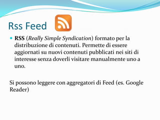 Rss Feed
 RSS (Really Simple Syndication) formato per la
 distribuzione di contenuti. Permette di essere
 aggiornati su nuovi contenuti pubblicati nei siti di
 interesse senza doverli visitare manualmente uno a
 uno.

Si possono leggere con aggregatori di Feed (es. Google
Reader)
 