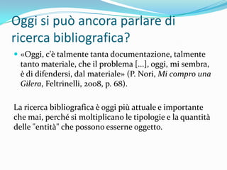Oggi si può ancora parlare di
ricerca bibliografica?
 «Oggi, c'è talmente tanta documentazione, talmente
  tanto materiale, che il problema [...], oggi, mi sembra,
  è di difendersi, dal materiale» (P. Nori, Mi compro una
  Gilera, Feltrinelli, 2008, p. 68).

La ricerca bibliografica è oggi più attuale e importante
che mai, perché si moltiplicano le tipologie e la quantità
delle "entità" che possono esserne oggetto.
 