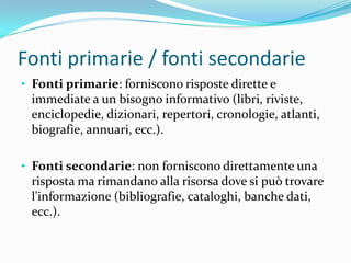 Fonti primarie / fonti secondarie
• Fonti primarie: forniscono risposte dirette e
 immediate a un bisogno informativo (libri, riviste,
 enciclopedie, dizionari, repertori, cronologie, atlanti,
 biografie, annuari, ecc.).

• Fonti secondarie: non forniscono direttamente una
 risposta ma rimandano alla risorsa dove si può trovare
 l'informazione (bibliografie, cataloghi, banche dati,
 ecc.).
 