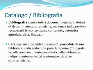 Catalogo / Bibliografia
 Bibliografia elenca tutti i documenti esistenti dotati
 di determinate caratteristiche, ma senza indicare dove
 recuperarli (si concentra su contenuto, paternità
 autoriale, data, lingua…).

 Catalogo include tutti i documenti posseduti da una
 biblioteca, indicando dove poterli reperire (‘fotografa’
 la collezione realmente posseduta dalla biblioteca,
 indipendentemente dal contenuto o da altre
 caratteristiche).
 
