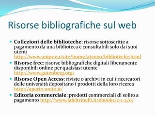Risorse bibliografiche sul web
 Collezioni delle biblioteche: risorse sottoscritte a
  pagamento da una biblioteca e consultabili solo dai suoi
  utenti
  http://www.unipv.eu/site/home/ateneo/biblioteche.html
 Risorse free: risorse bibliografiche digitali liberamente
  disponibili online per qualsiasi utente
  http://www.gutenberg.org/
 Risorse Open Access: riviste o archivi in cui i ricercatori
  delle università depositano i prodotti della loro ricerca
  http://aperto.unito.it/
 Editoria commerciale: prodotti commerciali di solito a
  pagamento http://www.lafeltrinelli.it/ebooks/c-1-2/0/
 