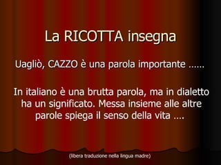La RICOTTA insegna Uagliò, CAZZO è una parola importante ……  In italiano è una brutta parola, ma in dialetto ha un significato. Messa insieme alle altre parole spiega il senso della vita ….  (libera traduzione nella lingua madre)   
