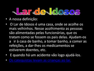 • A nossa definição:
• O Lar de Idosos é uma casa, onde se acolhe os
  mais velhinhos. Nesse acolhimento as pessoas
  são alimentadas pelas funcionárias, que os
  tratam como se fossem os pais delas. Ajudam-os
  a ir à casa de banho, a tomar banho, a comer as
  refeições, a dar-lhes os medicamentos se
  estiverem doentes, etc.
• E quando há um acidente vão logo ajudá-los.
• Os catequistas levam as crianças ao lar.
 