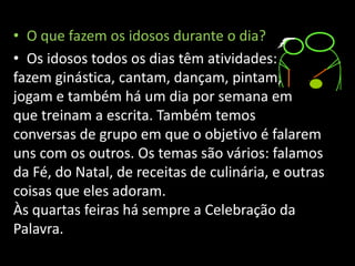 • O que fazem os idosos durante o dia?
• Os idosos todos os dias têm atividades:
fazem ginástica, cantam, dançam, pintam,
jogam e também há um dia por semana em
que treinam a escrita. Também temos
conversas de grupo em que o objetivo é falarem
uns com os outros. Os temas são vários: falamos
da Fé, do Natal, de receitas de culinária, e outras
coisas que eles adoram.
Às quartas feiras há sempre a Celebração da
Palavra.
 