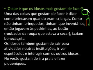 • O que é que os idosos mais gostam de fazer?
Uma das coisas que gostam de fazer é dizer
como brincavam quando eram crianças. Como
não tinham brinquedos, tinham que inventá-los,
então jogavam às pedrinhas, ao botão
(roubados da roupa que estava a secar), faziam
bonecas,etc.
Os idosos também gostam de sair para
atividades noutras instituições, ir ver
espetáculos e interagir com os outros idosos.
No verão gostam de ir à praia e fazer
piqueniques.
 