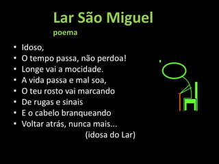 Lar São Miguel
            poema
•   Idoso,
•   O tempo passa, não perdoa!
•   Longe vai a mocidade.
•   A vida passa e mal soa,
•   O teu rosto vai marcando
•   De rugas e sinais
•   E o cabelo branqueando
•   Voltar atrás, nunca mais...
                      (idosa do Lar)
 