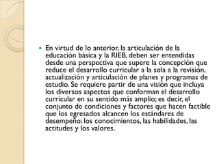    En virtud de lo anterior, la articulación de la
    educación básica y la RIEB, deben ser entendidas
    desde una perspectiva que supere la concepción que
    reduce el desarrollo curricular a la sola a la revisión,
    actualización y articulación de planes y programas de
    estudio. Se requiere partir de una visión que incluya
    los diversos aspectos que conforman el desarrollo
    curricular en su sentido más amplio; es decir, el
    conjunto de condiciones y factores que hacen factible
    que los egresados alcancen los estándares de
    desempeño: los conocimientos, las habilidades, las
    actitudes y los valores.
 