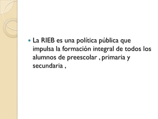    La RIEB es una política pública que
    impulsa la formación integral de todos los
    alumnos de preescolar , primaria y
    secundaria ,
 