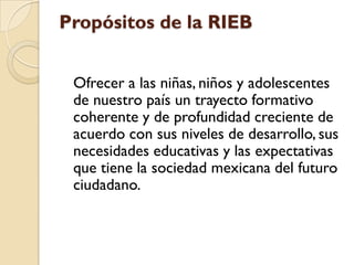 Propósitos de la RIEB


 Ofrecer a las niñas, niños y adolescentes
 de nuestro país un trayecto formativo
 coherente y de profundidad creciente de
 acuerdo con sus niveles de desarrollo, sus
 necesidades educativas y las expectativas
 que tiene la sociedad mexicana del futuro
 ciudadano.
 
