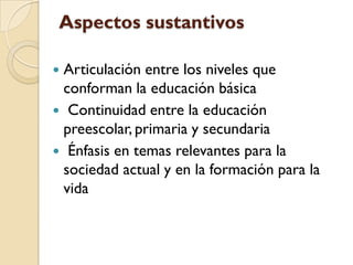 Aspectos sustantivos

Articulación entre los niveles que
 conforman la educación básica
 Continuidad entre la educación
 preescolar, primaria y secundaria
 Énfasis en temas relevantes para la
 sociedad actual y en la formación para la
 vida
 