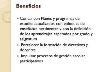 Beneficios

Contar con Planes y programas de
 estudio actualizados, con enfoques de
 enseñanza pertinentes y con la definición
 de los aprendizajes esperados por grado y
 asignatura
 Fortalecer la formación de directivos y
 docentes
 Impulsar procesos de gestión escolar
 participativos
 