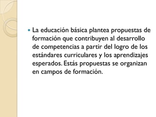    La educación básica plantea propuestas de
    formación que contribuyen al desarrollo
    de competencias a partir del logro de los
    estándares curriculares y los aprendizajes
    esperados. Estás propuestas se organizan
    en campos de formación.
 
