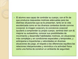    El alumno sea capaz de controlar su cuerpo, con el fin de
    que produzca respuestas motrices adecuadas para las
    distintas situaciones que se le presentan, tanto en la vida
    escolarizada como en los diversos contextos donde convive
    (corporal, la imagen corporal y la conciencia corporal)
    ayudará a comprender su propio cuerpo, sentirse bien con él,
    mejorar su autoestima, conocer sus posibilidades de
    movimiento y desarrollar habilidades motrices, en situaciones
    más complejas y en condiciones espaciales y temporales, y
    anticiparse a trayectorias y velocidades en diversas
    situaciones de juego, el respeto a las diferencias equilibra las
    relaciones interpersonales y reivindica a la actividad física
    como una forma de construir un ambiente de seguridad.
 