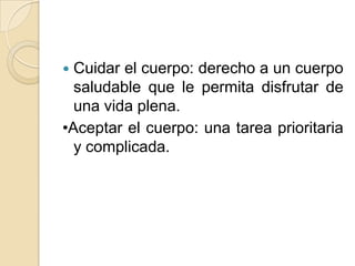  Cuidar el cuerpo: derecho a un cuerpo
  saludable que le permita disfrutar de
  una vida plena.
•Aceptar el cuerpo: una tarea prioritaria
  y complicada.
 