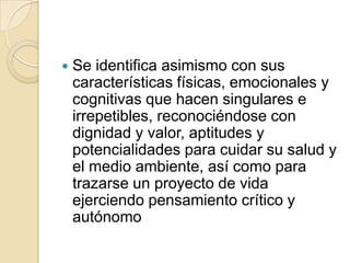    Se identifica asimismo con sus
    características físicas, emocionales y
    cognitivas que hacen singulares e
    irrepetibles, reconociéndose con
    dignidad y valor, aptitudes y
    potencialidades para cuidar su salud y
    el medio ambiente, así como para
    trazarse un proyecto de vida
    ejerciendo pensamiento crítico y
    autónomo
 