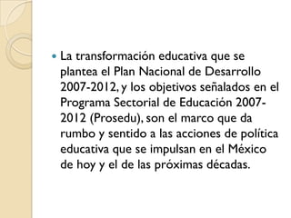    La transformación educativa que se
    plantea el Plan Nacional de Desarrollo
    2007-2012, y los objetivos señalados en el
    Programa Sectorial de Educación 2007-
    2012 (Prosedu), son el marco que da
    rumbo y sentido a las acciones de política
    educativa que se impulsan en el México
    de hoy y el de las próximas décadas.
 