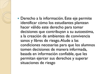    Derecho a la información. Este eje permite
    identificar cómo los estudiantes plantean
    hacer válido este derecho para tomar
    decisiones que contribuyan a su autoestima,
    a la creación de ambientes de convivencia
    sanos y libres de riesgo. Alude a las
    condiciones necesarias para que los alumnos
    tomen decisiones de manera informada,
    basada en información confiable, que les
    permitan ejercer sus derechos y superar
    situaciones de riesgo
 