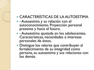 CARACTERÍSTICAS DE LA AUTOESTIMA
 - Autoestima y su relación con el
  autoconocimiento. Proyección personal
  presente y hacia el futuro.
 - Autoestima ajustada en los adolescentes.
  Características, necesidades e intereses
  personales de éstos.
 Distingue los valores que contribuyen al
  fortalecimiento de su integridad como
  persona, su autoestima y sus relaciones con
  los demás.
 