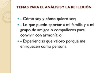TEMAS PARA EL ANÁLISIS Y LA REFLEXIÓN:


 - Cómo soy y cómo quiero ser;
 - Lo que puedo aportar a mi familia y a mi
  grupo de amigos o compañeros para
  convivir con armonía; o
 - Experiencias que valoro porque me
  enriquecen como persona
 