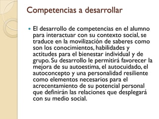 Competencias a desarrollar

   El desarrollo de competencias en el alumno
    para interactuar con su contexto social, se
    traduce en la movilización de saberes como
    son los conocimientos, habilidades y
    actitudes para el bienestar individual y de
    grupo. Su desarrollo le permitirá favorecer la
    mejora de su autoestima, el autocuidado, el
    autoconcepto y una personalidad resiliente
    como elementos necesarios para el
    acrecentamiento de su potencial personal
    que definirán las relaciones que desplegará
    con su medio social.
 
