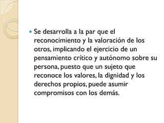    Se desarrolla a la par que el
    reconocimiento y la valoración de los
    otros, implicando el ejercicio de un
    pensamiento crítico y autónomo sobre su
    persona, puesto que un sujeto que
    reconoce los valores, la dignidad y los
    derechos propios, puede asumir
    compromisos con los demás.
 