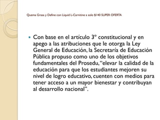 Quema Grasa y Define con Liquid L-Carnitine a solo $140 SUPER OFERTA




    Con base en el artículo 3º constitucional y en
     apego a las atribuciones que le otorga la Ley
     General de Educación, la Secretaría de Educación
     Pública propuso como uno de los objetivos
     fundamentales del Prosedu, “elevar la calidad de la
     educación para que los estudiantes mejoren su
     nivel de logro educativo, cuenten con medios para
     tener acceso a un mayor bienestar y contribuyan
     al desarrollo nacional”.
 