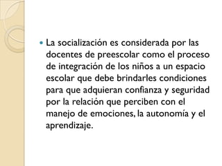    La socialización es considerada por las
    docentes de preescolar como el proceso
    de integración de los niños a un espacio
    escolar que debe brindarles condiciones
    para que adquieran confianza y seguridad
    por la relación que perciben con el
    manejo de emociones, la autonomía y el
    aprendizaje.
 