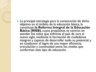    La principal estrategia para la consecución de dicho
    objetivo en el ámbito de la educación básica, la
    constituye la Reforma Integral de la Educación
    Básica (RIEB), cuyos propósitos se centran en
    atender los retos que enfrenta el país de cara al
    nuevo siglo, mediante la formación de ciudadanos
    íntegros y capaces de desarrollar todo su potencial, y
    en coadyuvar al logro de una mayor eficiencia,
    articulación y continuidad entre los niveles que
    conforman este tipo de educación.
 