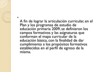 
    A fin de lograr la articulación curricular, en el
    Plan y los programas de estudio de
    educación primaria 2009, se definieron los
    campos formativos y las asignaturas que
    conforman el mapa curricular de la
    educación básica, con la finalidad de dar
    cumplimiento a los propósitos formativos
    establecidos en el perfil de egreso de la
    misma.
 
