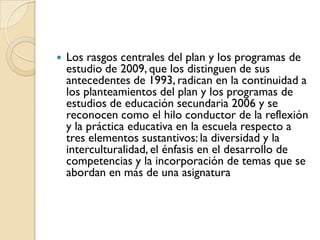    Los rasgos centrales del plan y los programas de
    estudio de 2009, que los distinguen de sus
    antecedentes de 1993, radican en la continuidad a
    los planteamientos del plan y los programas de
    estudios de educación secundaria 2006 y se
    reconocen como el hilo conductor de la reflexión
    y la práctica educativa en la escuela respecto a
    tres elementos sustantivos: la diversidad y la
    interculturalidad, el énfasis en el desarrollo de
    competencias y la incorporación de temas que se
    abordan en más de una asignatura
 