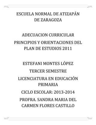 ESCUELA NORMAL DE ATIZAPÁN
DE ZARAGOZA
ADECUACION CURRICULAR
PRINCIPIOS Y ORIENTACIONES DEL
PLAN DE ESTUDIOS 2011
ESTEFANI MONTES LÓPEZ
TERCER SEMESTRE
LICENCIATURA EN EDUCACIÓN
PRIMARIA
CICLO ESCOLAR: 2013-2014
PROFRA. SANDRA MARIA DEL
CARMEN FLORES CASTILLO

 