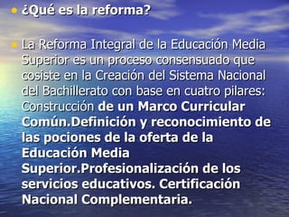 ¿Qué es la reforma? La Reforma Integral de la Educación Media Superior es un proceso consensuado que cosiste en la Creación del Sistema Nacional del Bachillerato con base en cuatro pilares: Construcción de un Marco Curricular Común.Definición y reconocimiento de las pociones de la oferta de la Educación Media Superior.Profesionalización de los servicios educativos. Certificación Nacional Complementaria.