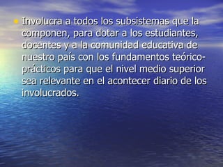 Involucra a todos los subsistemas que la componen, para dotar a los estudiantes, docentes y a la comunidad educativa de nuestro país con los fundamentos teórico-prácticos para que el nivel medio superior sea relevante en el acontecer diario de los involucrados.