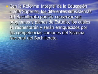 Con la Reforma Integral de la Educación Media Superior, los diferentes subsistemas del Bachillerato podrán conservar sus programas y planes de Estudio, los cuales se reorientarán y serán enriquecidos por las competencias comunes del Sistema Nacional del Bachillerato.