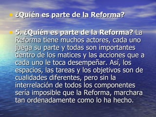 ¿Quién es parte de la Reforma? 5. ¿Quién es parte de la Reforma? La Reforma tiene muchos actores, cada uno juega su parte y todas son importantes dentro de los matices y las acciones que a cada uno le toca desempeñar. Así, los espacios, las tareas y los objetivos son de cualidades diferentes, pero sin la interrelación de todos los componentes sería imposible que la Reforma, marchara tan ordenadamente como lo ha hecho.