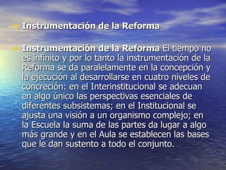 Instrumentación de la Reforma Instrumentación de la Reforma El tiempo no es infinito y por lo tanto la instrumentación de la Reforma se da paralelamente en la concepción y la ejecución al desarrollarse en cuatro niveles de concreción: en el Interinstitucional se adecuan en algo único las perspectivas esenciales de diferentes subsistemas; en el Institucional se ajusta una visión a un organismo complejo; en la Escuela la suma de las partes da lugar a algo más grande y en el Aula se establecen las bases que le dan sustento a todo el conjunto.