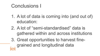 Conclusions I
1. A lot of data is coming into (and out of)
education:
2. A lot of “semi-standardised” data is
gathered within and across institutions
3. Great opportunities to harvest fine-
grained and longitudinal data
 